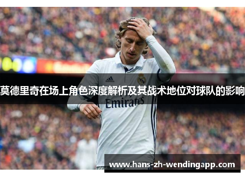 莫德里奇在场上角色深度解析及其战术地位对球队的影响 莫德里奇在场上角色深度解析及其战术地位对球队的影响
