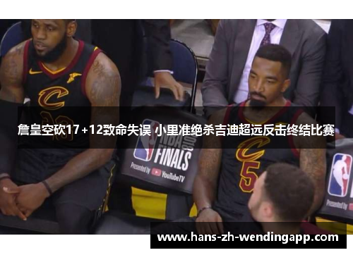 詹皇空砍17+12致命失误 小里准绝杀吉迪超远反击终结比赛 詹皇空砍17+12致命失误 小里准绝杀吉迪超远反击终结比赛