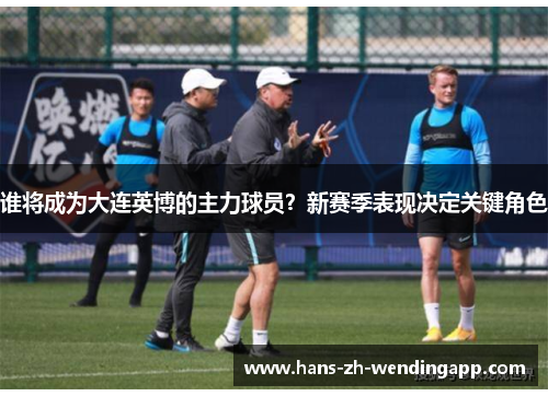 谁将成为大连英博的主力球员？新赛季表现决定关键角色