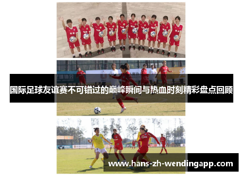 国际足球友谊赛不可错过的巅峰瞬间与热血时刻精彩盘点回顾 国际足球友谊赛不可错过的巅峰瞬间与热血时刻精彩盘点回顾