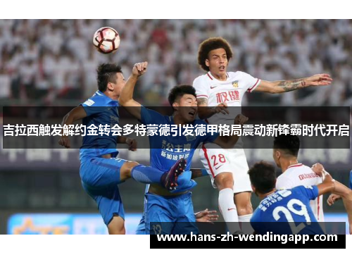 吉拉西触发解约金转会多特蒙德引发德甲格局震动新锋霸时代开启 吉拉西触发解约金转会多特蒙德引发德甲格局震动新锋霸时代开启